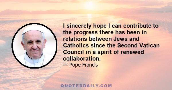 I sincerely hope I can contribute to the progress there has been in relations between Jews and Catholics since the Second Vatican Council in a spirit of renewed collaboration.