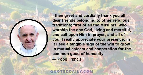 I then greet and cordially thank you all, dear friends belonging to other religious traditions; first of all the Muslims, who worship the one God, living and merciful, and call upon Him in prayer, and all of you. I