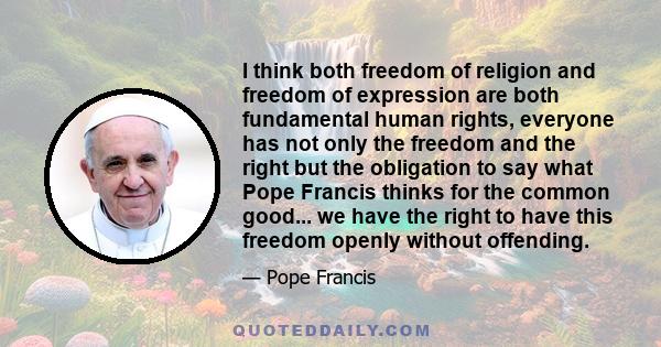 I think both freedom of religion and freedom of expression are both fundamental human rights, everyone has not only the freedom and the right but the obligation to say what Pope Francis thinks for the common good... we