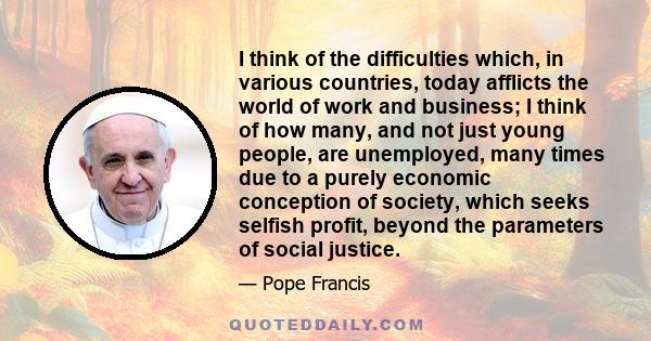 I think of the difficulties which, in various countries, today afflicts the world of work and business; I think of how many, and not just young people, are unemployed, many times due to a purely economic conception of