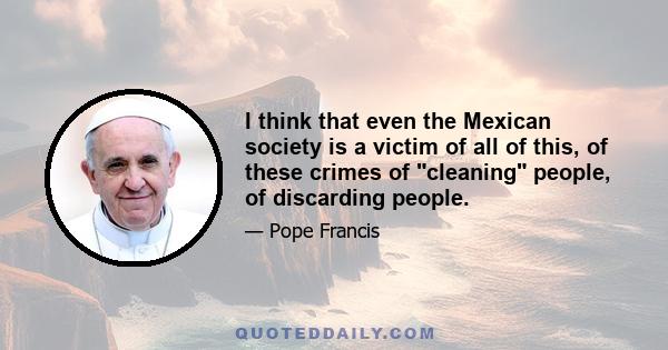 I think that even the Mexican society is a victim of all of this, of these crimes of cleaning people, of discarding people.