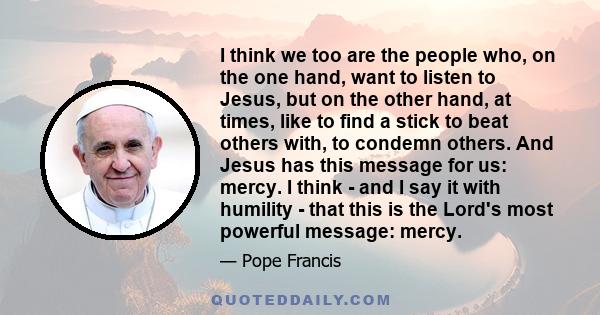 I think we too are the people who, on the one hand, want to listen to Jesus, but on the other hand, at times, like to find a stick to beat others with, to condemn others. And Jesus has this message for us: mercy. I