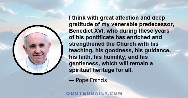 I think with great affection and deep gratitude of my venerable predecessor, Benedict XVI, who during these years of his pontificate has enriched and strengthened the Church with his teaching, his goodness, his