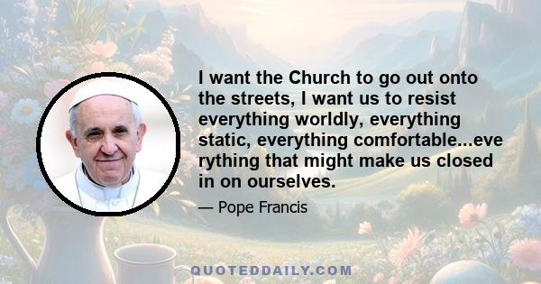 I want the Church to go out onto the streets, I want us to resist everything worldly, everything static, everything comfortable...eve rything that might make us closed in on ourselves.