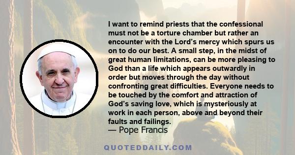 I want to remind priests that the confessional must not be a torture chamber but rather an encounter with the Lord’s mercy which spurs us on to do our best. A small step, in the midst of great human limitations, can be