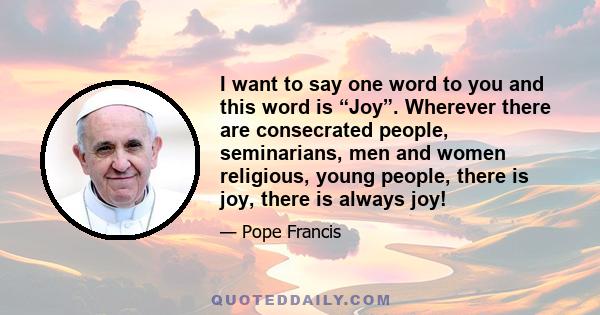 I want to say one word to you and this word is “Joy”. Wherever there are consecrated people, seminarians, men and women religious, young people, there is joy, there is always joy!