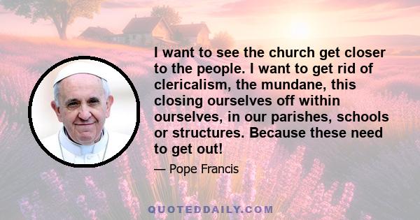 I want to see the church get closer to the people. I want to get rid of clericalism, the mundane, this closing ourselves off within ourselves, in our parishes, schools or structures. Because these need to get out!