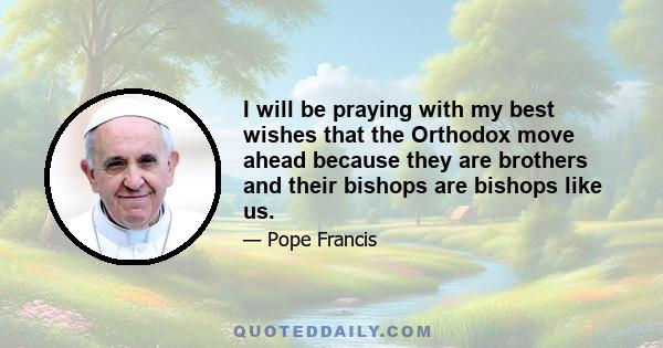 I will be praying with my best wishes that the Orthodox move ahead because they are brothers and their bishops are bishops like us.