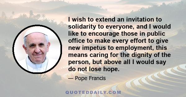 I wish to extend an invitation to solidarity to everyone, and I would like to encourage those in public office to make every effort to give new impetus to employment, this means caring for the dignity of the person, but 