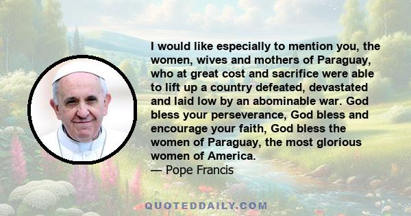 I would like especially to mention you, the women, wives and mothers of Paraguay, who at great cost and sacrifice were able to lift up a country defeated, devastated and laid low by an abominable war. God bless your