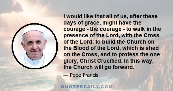 I would like that all of us, after these days of grace, might have the courage - the courage - to walk in the presence of the Lord, with the Cross of the Lord: to build the Church on the Blood of the Lord, which is shed 