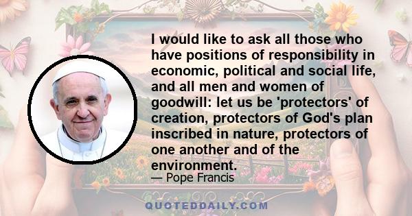 I would like to ask all those who have positions of responsibility in economic, political and social life, and all men and women of goodwill: let us be 'protectors' of creation, protectors of God's plan inscribed in