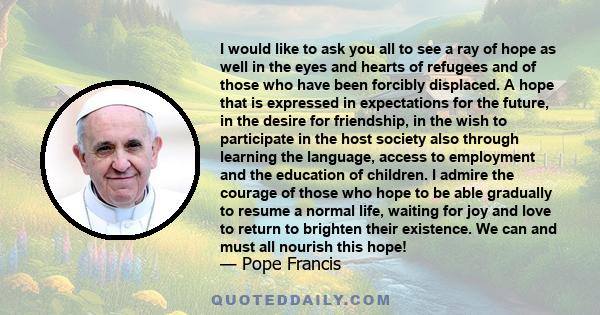 I would like to ask you all to see a ray of hope as well in the eyes and hearts of refugees and of those who have been forcibly displaced. A hope that is expressed in expectations for the future, in the desire for