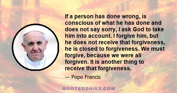 If a person has done wrong, is conscious of what he has done and does not say sorry, I ask God to take him into account. I forgive him, but he does not receive that forgiveness, he is closed to forgiveness. We must