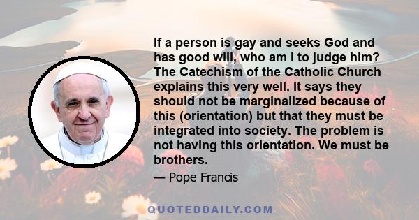 If a person is gay and seeks God and has good will, who am I to judge him? The Catechism of the Catholic Church explains this very well. It says they should not be marginalized because of this (orientation) but that