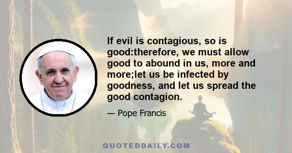 If evil is contagious, so is good:therefore, we must allow good to abound in us, more and more;let us be infected by goodness, and let us spread the good contagion.