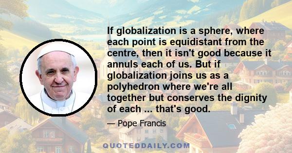 If globalization is a sphere, where each point is equidistant from the centre, then it isn't good because it annuls each of us. But if globalization joins us as a polyhedron where we're all together but conserves the