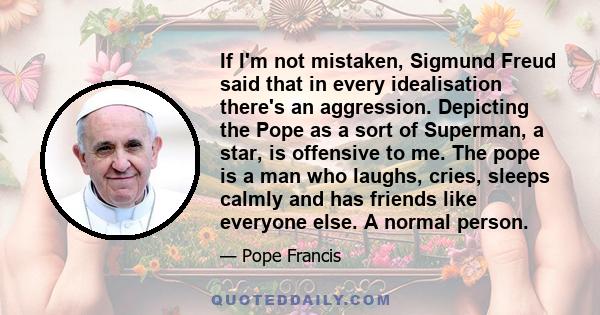 If I'm not mistaken, Sigmund Freud said that in every idealisation there's an aggression. Depicting the Pope as a sort of Superman, a star, is offensive to me. The pope is a man who laughs, cries, sleeps calmly and has