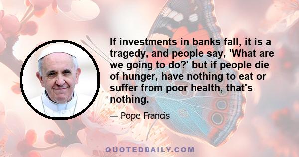 If investments in banks fall, it is a tragedy, and people say, 'What are we going to do?' but if people die of hunger, have nothing to eat or suffer from poor health, that's nothing.