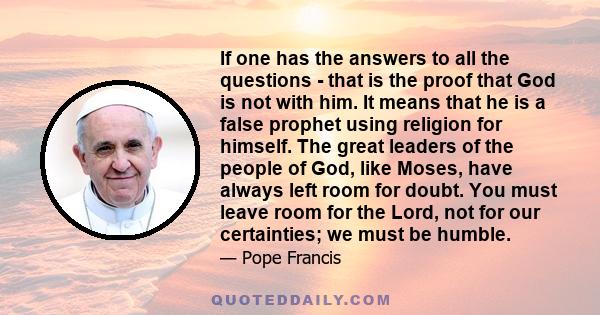 If one has the answers to all the questions - that is the proof that God is not with him. It means that he is a false prophet using religion for himself. The great leaders of the people of God, like Moses, have always