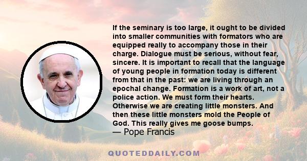 If the seminary is too large, it ought to be divided into smaller communities with formators who are equipped really to accompany those in their charge. Dialogue must be serious, without fear, sincere. It is important