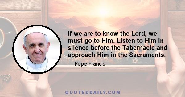 If we are to know the Lord, we must go to Him. Listen to Him in silence before the Tabernacle and approach Him in the Sacraments.