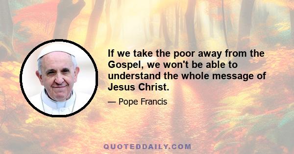 If we take the poor away from the Gospel, we won't be able to understand the whole message of Jesus Christ.