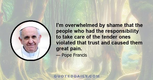 I'm overwhelmed by shame that the people who had the responsibility to take care of the tender ones violated that trust and caused them great pain.