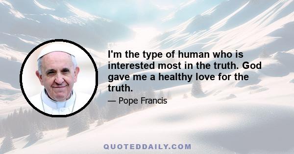 I'm the type of human who is interested most in the truth. God gave me a healthy love for the truth.