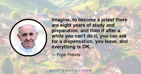 Imagine, to become a priest there are eight years of study and preparation, and then if after a while you can't do it, you can ask for a dispensation, you leave, and everything is OK.