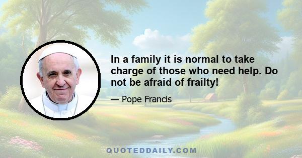 In a family it is normal to take charge of those who need help. Do not be afraid of frailty!