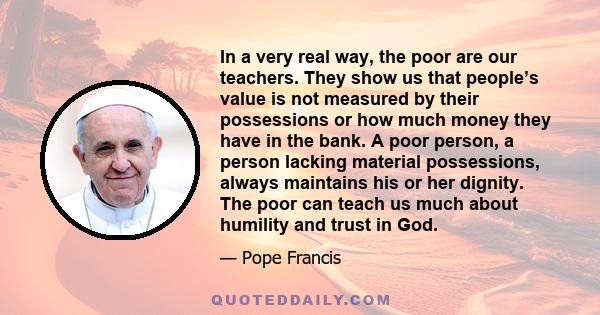 In a very real way, the poor are our teachers. They show us that people’s value is not measured by their possessions or how much money they have in the bank. A poor person, a person lacking material possessions, always