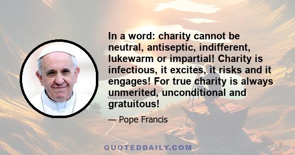 In a word: charity cannot be neutral, antiseptic, indifferent, lukewarm or impartial! Charity is infectious, it excites, it risks and it engages! For true charity is always unmerited, unconditional and gratuitous!