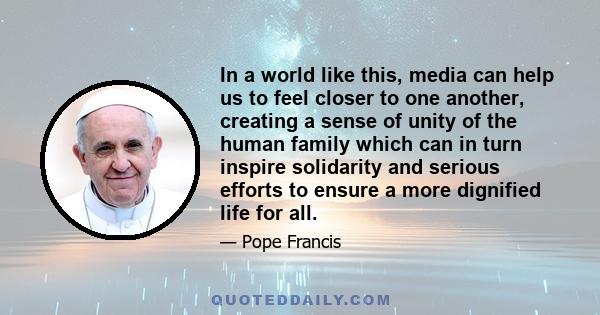 In a world like this, media can help us to feel closer to one another, creating a sense of unity of the human family which can in turn inspire solidarity and serious efforts to ensure a more dignified life for all.