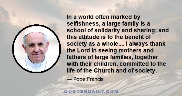 In a world often marked by selfishness, a large family is a school of solidarity and sharing; and this attitude is to the benefit of society as a whole.... I always thank the Lord in seeing mothers and fathers of large