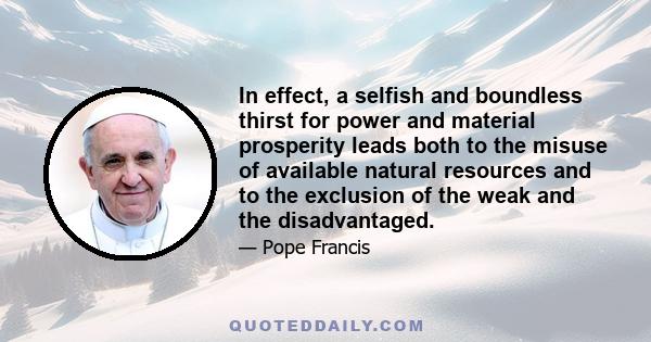 In effect, a selfish and boundless thirst for power and material prosperity leads both to the misuse of available natural resources and to the exclusion of the weak and the disadvantaged.