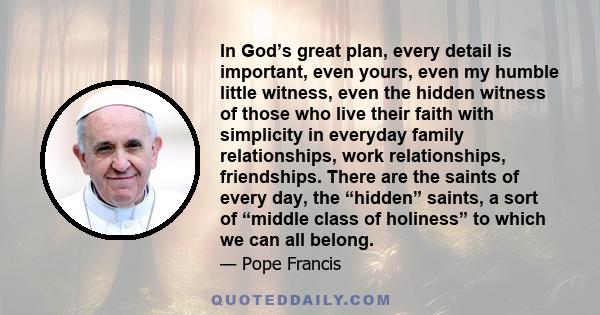 In God’s great plan, every detail is important, even yours, even my humble little witness, even the hidden witness of those who live their faith with simplicity in everyday family relationships, work relationships,