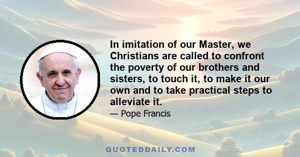 In imitation of our Master, we Christians are called to confront the poverty of our brothers and sisters, to touch it, to make it our own and to take practical steps to alleviate it.