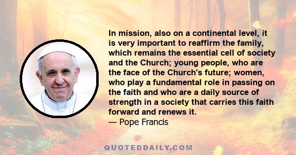 In mission, also on a continental level, it is very important to reaffirm the family, which remains the essential cell of society and the Church; young people, who are the face of the Church's future; women, who play a