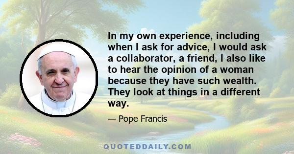 In my own experience, including when I ask for advice, I would ask a collaborator, a friend, I also like to hear the opinion of a woman because they have such wealth. They look at things in a different way.