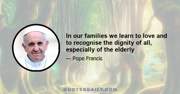 In our families we learn to love and to recognise the dignity of all, especially of the elderly