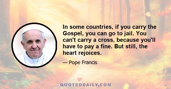 In some countries, if you carry the Gospel, you can go to jail. You can't carry a cross, because you'll have to pay a fine. But still, the heart rejoices.