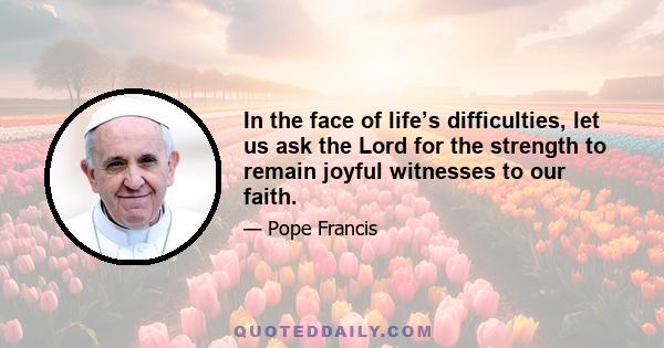 In the face of life’s difficulties, let us ask the Lord for the strength to remain joyful witnesses to our faith.