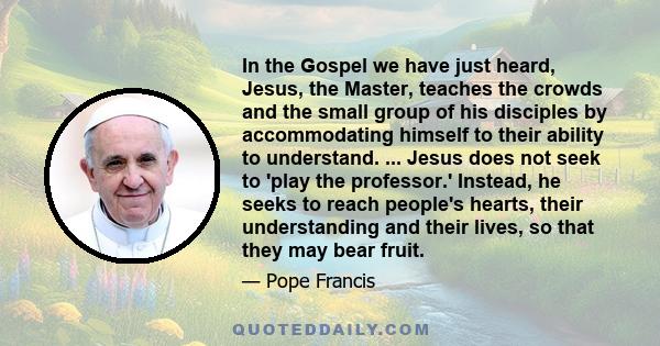 In the Gospel we have just heard, Jesus, the Master, teaches the crowds and the small group of his disciples by accommodating himself to their ability to understand. ... Jesus does not seek to 'play the professor.'