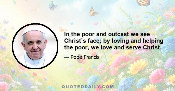 In the poor and outcast we see Christ’s face; by loving and helping the poor, we love and serve Christ.