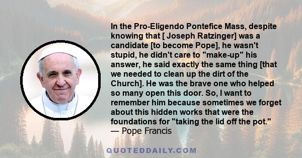 In the Pro-Eligendo Pontefice Mass, despite knowing that [ Joseph Ratzinger] was a candidate [to become Pope], he wasn't stupid, he didn't care to make-up his answer, he said exactly the same thing [that we needed to