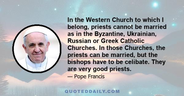 In the Western Church to which I belong, priests cannot be married as in the Byzantine, Ukrainian, Russian or Greek Catholic Churches. In those Churches, the priests can be married, but the bishops have to be celibate.