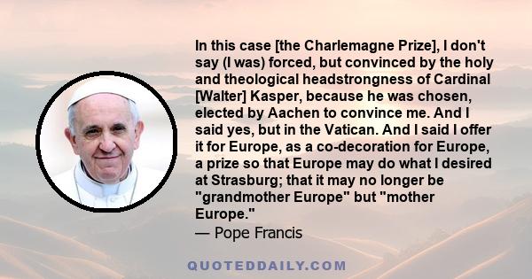 In this case [the Charlemagne Prize], I don't say (I was) forced, but convinced by the holy and theological headstrongness of Cardinal [Walter] Kasper, because he was chosen, elected by Aachen to convince me. And I said 