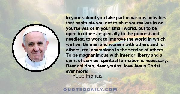 In your school you take part in various activities that habituate you not to shut yourselves in on yourselves or in your small world, but to be open to others, especially to the poorest and neediest, to work to improve