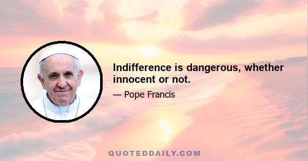 Indifference is dangerous, whether innocent or not.